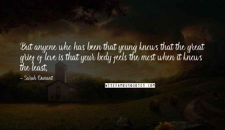 Sarah Dunant quotes: But anyone who has been that young knows that the great grief of love is that your body feels the most when it knows the least. Sarah Dunant quotes: But anyone who has been that young knows that the great grief of love is that your body feels the most when it knows the least.