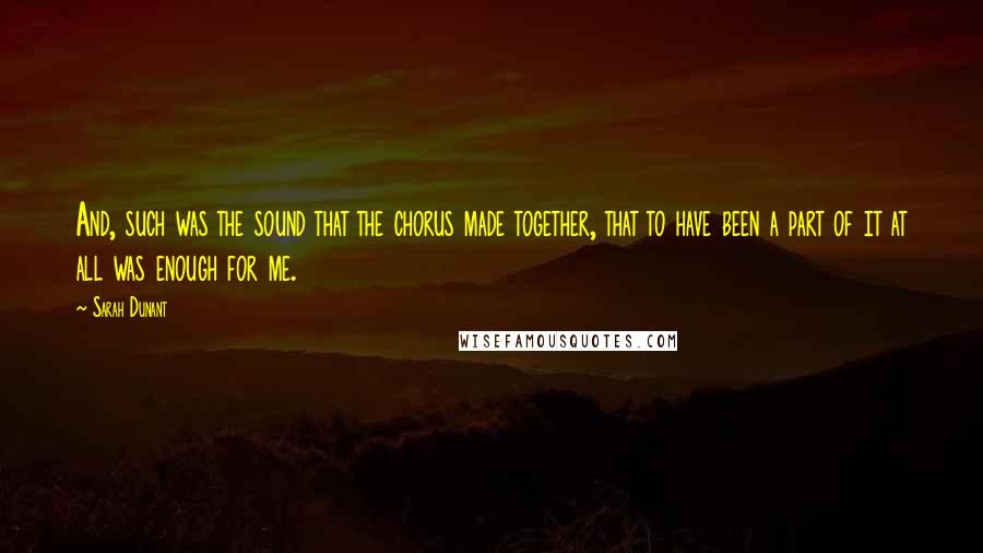 Sarah Dunant quotes: And, such was the sound that the chorus made together, that to have been a part of it at all was enough for me. Sarah Dunant quotes: And, such was the sound that the chorus made together, that to have been a part of it at all was enough for me.