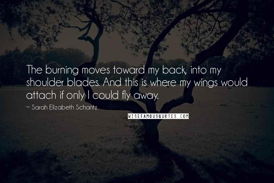Sarah Elizabeth Schantz quotes: The burning moves toward my back, into my shoulder blades. And this is where my wings would attach if only I could fly away. Sarah Elizabeth Schantz quotes: The burning moves toward my back, into my shoulder blades. And this is where my wings would attach if only I could fly away.