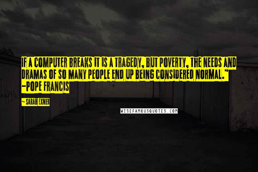 Sarah Exner quotes: If a computer breaks it is a tragedy, but poverty, the needs and dramas of so many people end up being considered normal." -Pope Francis Sarah Exner quotes: If a computer breaks it is a tragedy, but poverty, the needs and dramas of so many people end up being considered normal." -Pope Francis