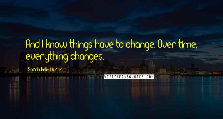 Sarah Felix Burns quotes: And I know things have to change. Over time, everything changes.