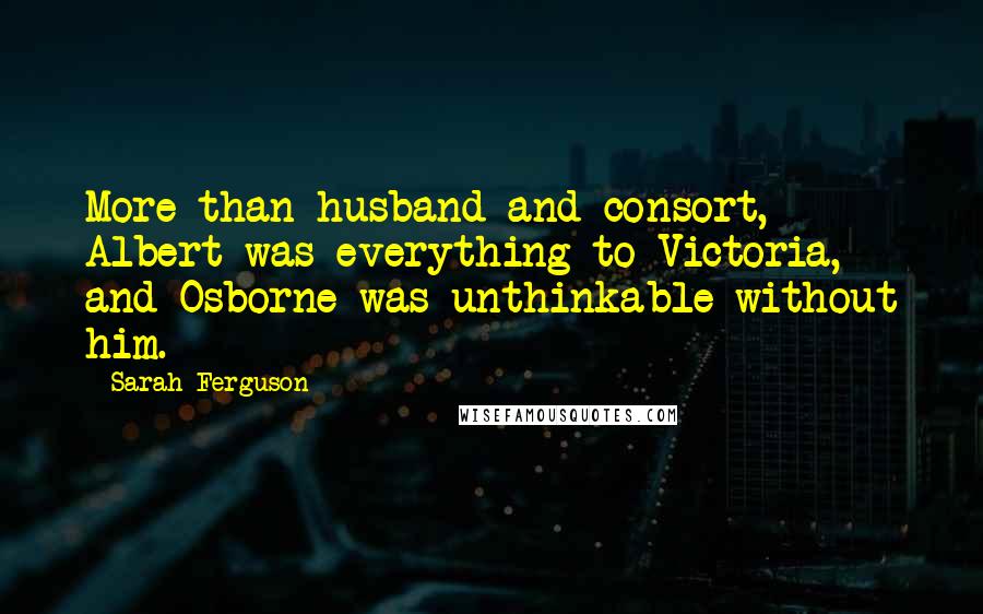 Sarah Ferguson quotes: More than husband and consort, Albert was everything to Victoria, and Osborne was unthinkable without him.