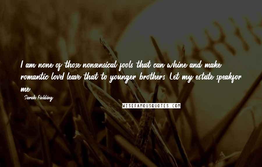 Sarah Fielding quotes: I am none of those nonsensical fools that can whine and make romantic loveI leave that to younger brothers. Let my estate speakfor me. Sarah Fielding quotes: I am none of those nonsensical fools that can whine and make romantic loveI leave that to younger brothers. Let my estate speakfor me.