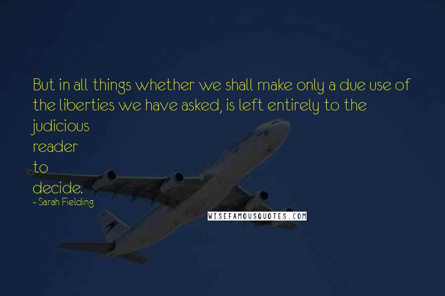 Sarah Fielding quotes: But in all things whether we shall make only a due use of the liberties we have asked, is left entirely to the judicious reader to decide. Sarah Fielding quotes: But in all things whether we shall make only a due use of the liberties we have asked, is left entirely to the judicious reader to decide.