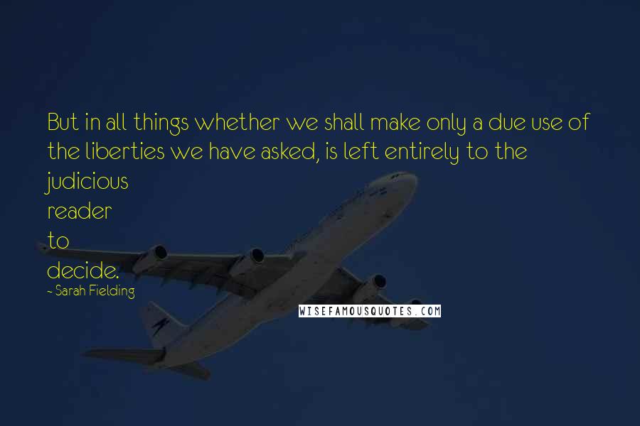 Sarah Fielding quotes: But in all things whether we shall make only a due use of the liberties we have asked, is left entirely to the judicious reader to decide.