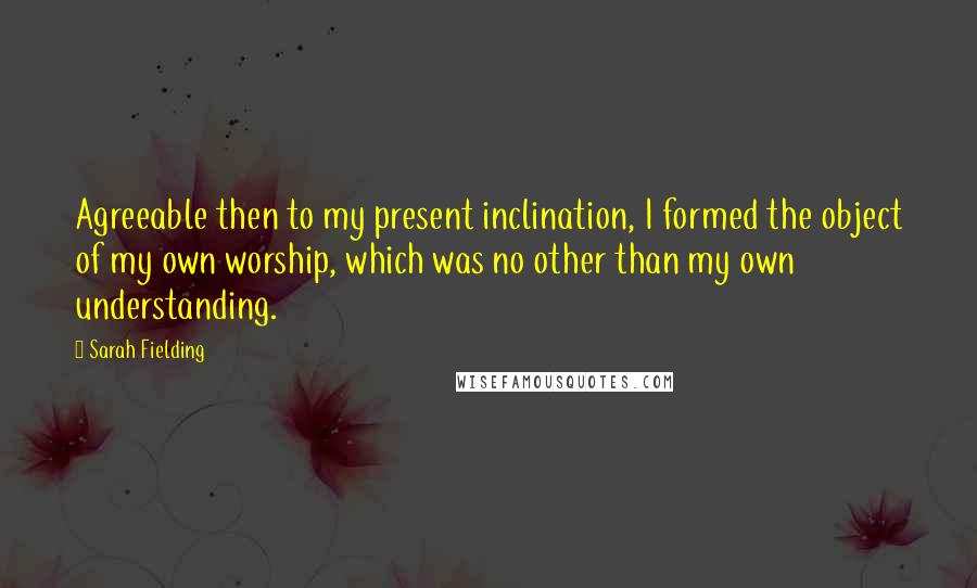 Sarah Fielding quotes: Agreeable then to my present inclination, I formed the object of my own worship, which was no other than my own understanding.