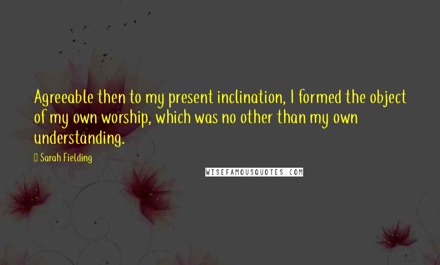 Sarah Fielding quotes: Agreeable then to my present inclination, I formed the object of my own worship, which was no other than my own understanding. Sarah Fielding quotes: Agreeable then to my present inclination, I formed the object of my own worship, which was no other than my own understanding.