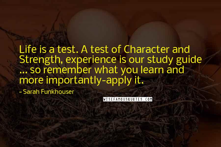 Sarah Funkhouser quotes: Life is a test. A test of Character and Strength, experience is our study guide ... so remember what you learn and more importantly-apply it.