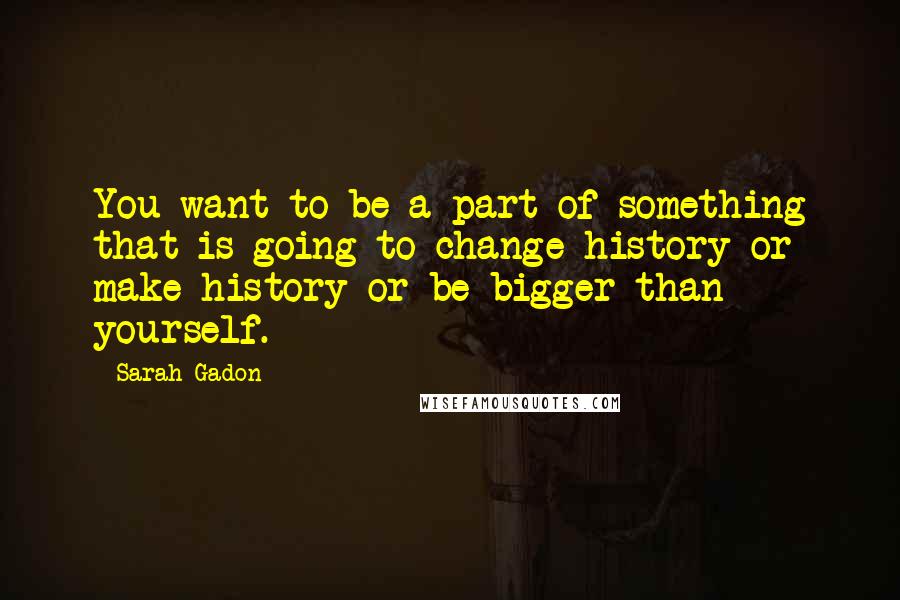 Sarah Gadon quotes: You want to be a part of something that is going to change history or make history or be bigger than yourself.