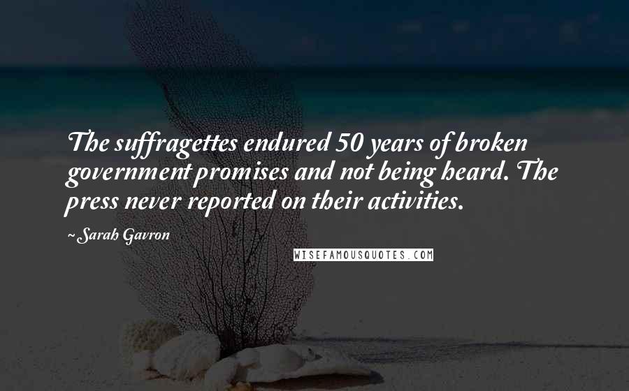 Sarah Gavron quotes: The suffragettes endured 50 years of broken government promises and not being heard. The press never reported on their activities. Sarah Gavron quotes: The suffragettes endured 50 years of broken government promises and not being heard. The press never reported on their activities.