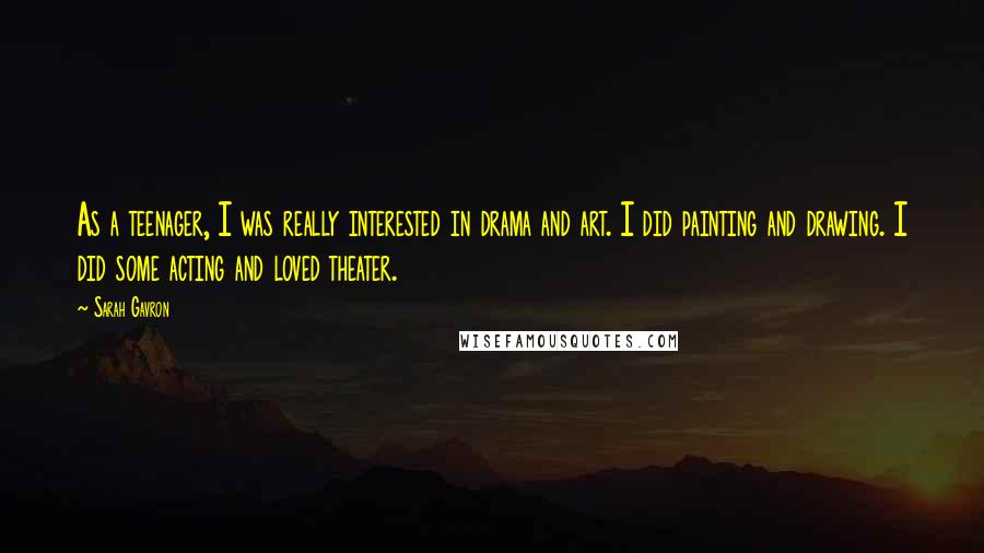 Sarah Gavron quotes: As a teenager, I was really interested in drama and art. I did painting and drawing. I did some acting and loved theater. Sarah Gavron quotes: As a teenager, I was really interested in drama and art. I did painting and drawing. I did some acting and loved theater.