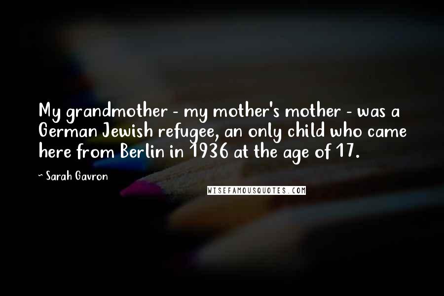 Sarah Gavron quotes: My grandmother - my mother's mother - was a German Jewish refugee, an only child who came here from Berlin in 1936 at the age of 17.