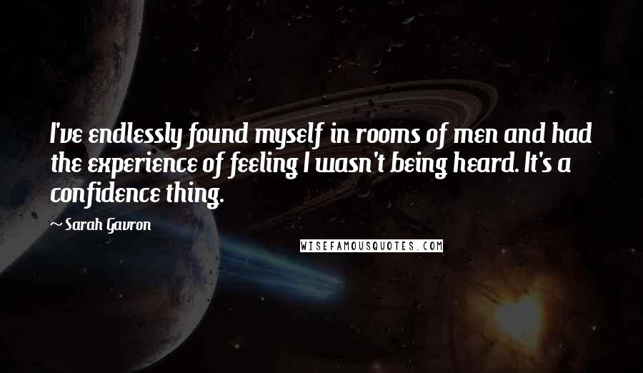Sarah Gavron quotes: I've endlessly found myself in rooms of men and had the experience of feeling I wasn't being heard. It's a confidence thing. Sarah Gavron quotes: I've endlessly found myself in rooms of men and had the experience of feeling I wasn't being heard. It's a confidence thing.