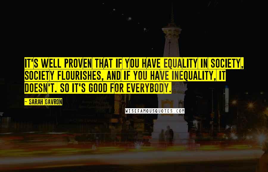 Sarah Gavron quotes: It's well proven that if you have equality in society, society flourishes, and if you have inequality, it doesn't. So it's good for everybody.