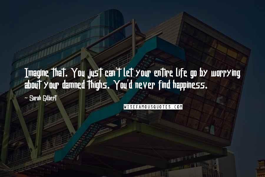 Sarah Gilbert quotes: Imagine that. You just can't let your entire life go by worrying about your damned thighs. You'd never find happiness.