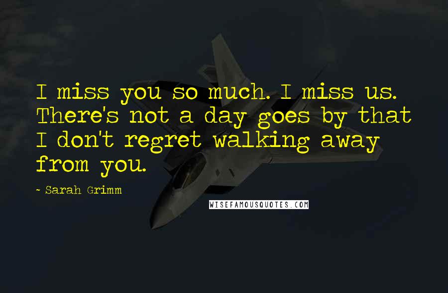 Sarah Grimm quotes: I miss you so much. I miss us. There's not a day goes by that I don't regret walking away from you.