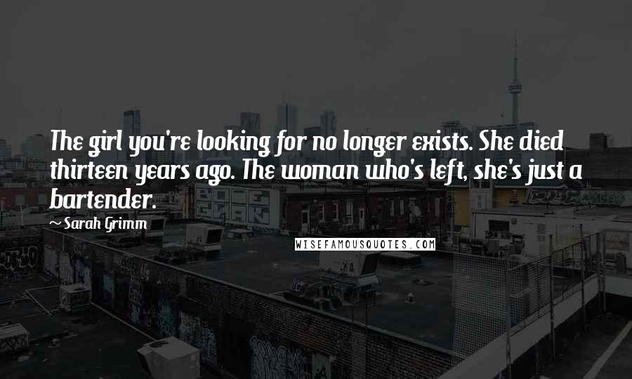 Sarah Grimm quotes: The girl you're looking for no longer exists. She died thirteen years ago. The woman who's left, she's just a bartender.