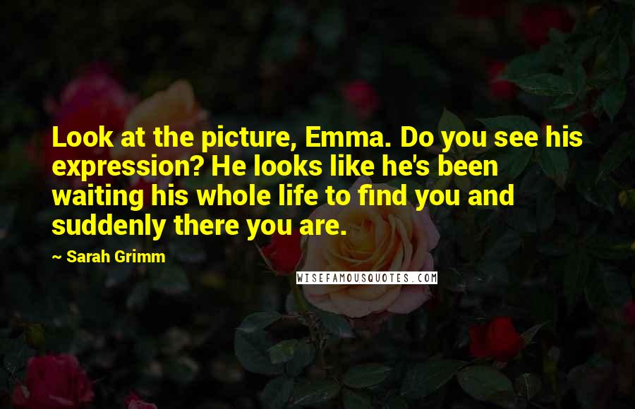 Sarah Grimm quotes: Look at the picture, Emma. Do you see his expression? He looks like he's been waiting his whole life to find you and suddenly there you are.