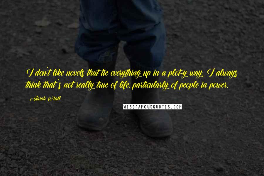 Sarah Hall quotes: I don't like novels that tie everything up in a plot-y way. I always think that's not really true of life, particularly of people in power. Sarah Hall quotes: I don't like novels that tie everything up in a plot-y way. I always think that's not really true of life, particularly of people in power.