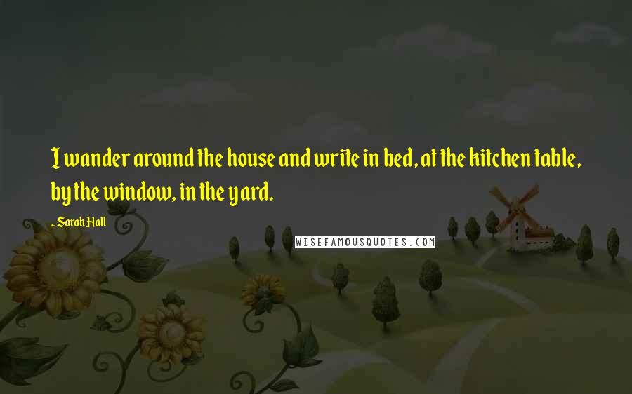 Sarah Hall quotes: I wander around the house and write in bed, at the kitchen table, by the window, in the yard.