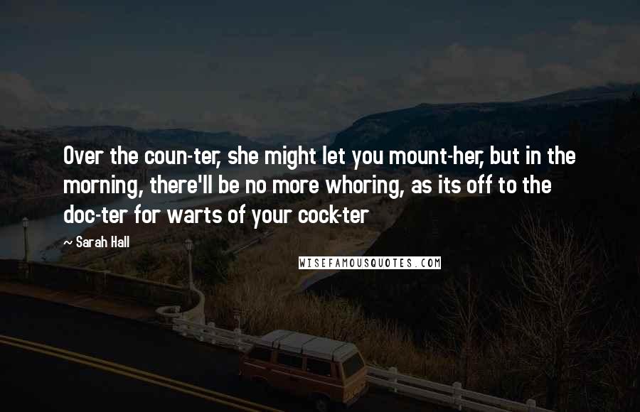 Sarah Hall quotes: Over the coun-ter, she might let you mount-her, but in the morning, there'll be no more whoring, as its off to the doc-ter for warts of your cock-ter Sarah Hall quotes: Over the coun-ter, she might let you mount-her, but in the morning, there'll be no more whoring, as its off to the doc-ter for warts of your cock-ter