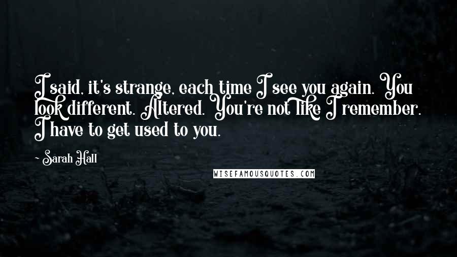 Sarah Hall quotes: I said, it's strange, each time I see you again. You look different. Altered. You're not like I remember. I have to get used to you.