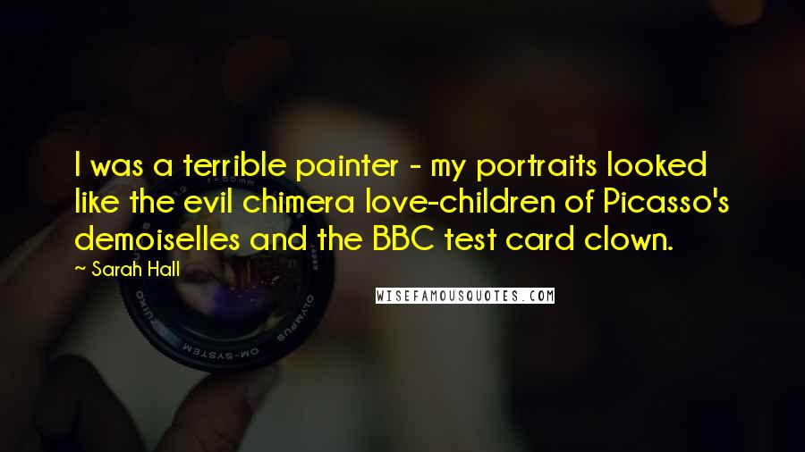 Sarah Hall quotes: I was a terrible painter - my portraits looked like the evil chimera love-children of Picasso's demoiselles and the BBC test card clown. Sarah Hall quotes: I was a terrible painter - my portraits looked like the evil chimera love-children of Picasso's demoiselles and the BBC test card clown.