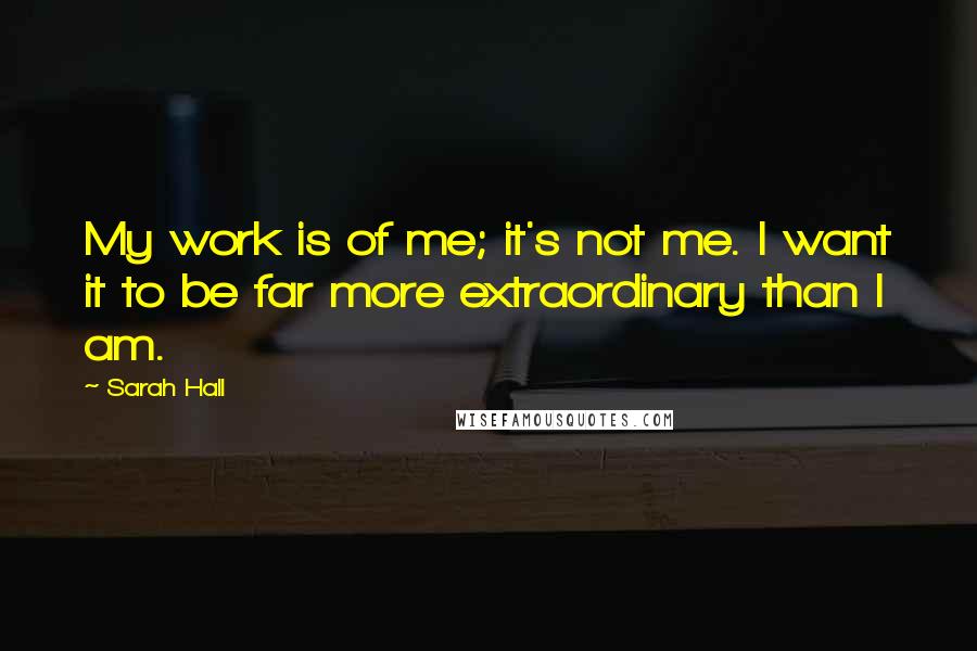 Sarah Hall quotes: My work is of me; it's not me. I want it to be far more extraordinary than I am.