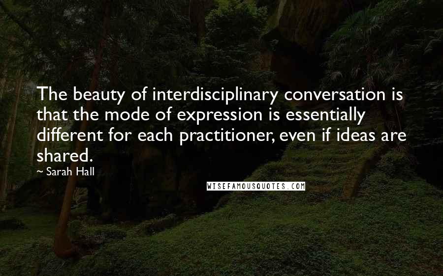 Sarah Hall quotes: The beauty of interdisciplinary conversation is that the mode of expression is essentially different for each practitioner, even if ideas are shared. Sarah Hall quotes: The beauty of interdisciplinary conversation is that the mode of expression is essentially different for each practitioner, even if ideas are shared.