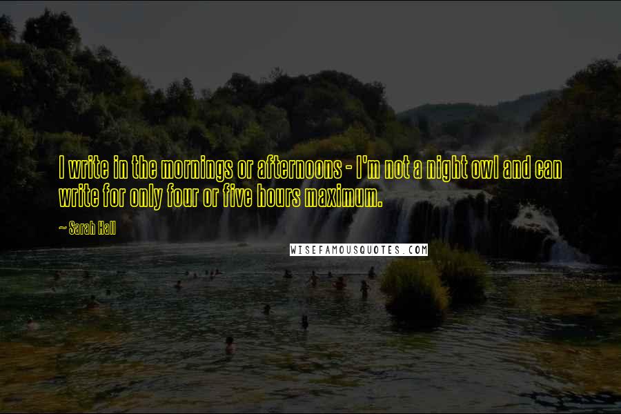 Sarah Hall quotes: I write in the mornings or afternoons - I'm not a night owl and can write for only four or five hours maximum. Sarah Hall quotes: I write in the mornings or afternoons - I'm not a night owl and can write for only four or five hours maximum.