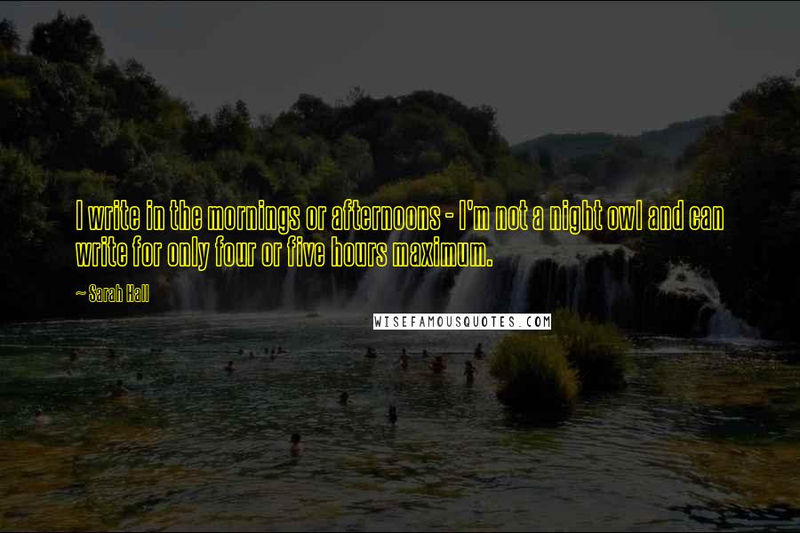 Sarah Hall quotes: I write in the mornings or afternoons - I'm not a night owl and can write for only four or five hours maximum.