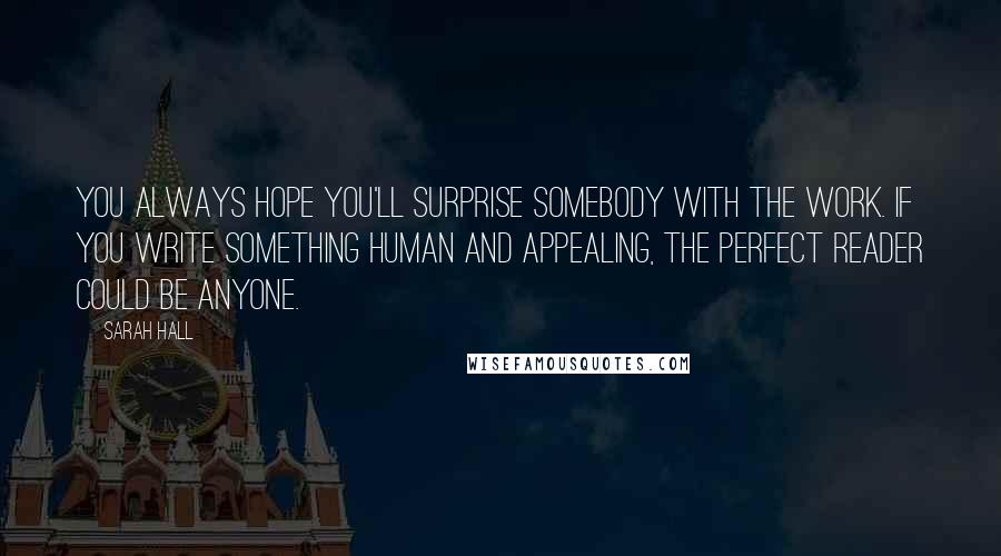 Sarah Hall quotes: You always hope you'll surprise somebody with the work. If you write something human and appealing, the perfect reader could be anyone. Sarah Hall quotes: You always hope you'll surprise somebody with the work. If you write something human and appealing, the perfect reader could be anyone.