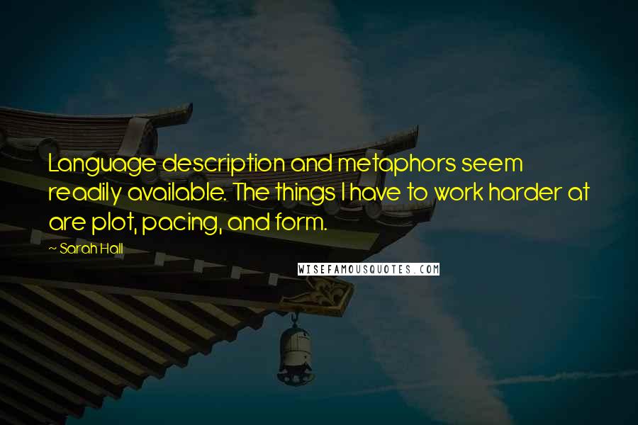 Sarah Hall quotes: Language description and metaphors seem readily available. The things I have to work harder at are plot, pacing, and form. Sarah Hall quotes: Language description and metaphors seem readily available. The things I have to work harder at are plot, pacing, and form.