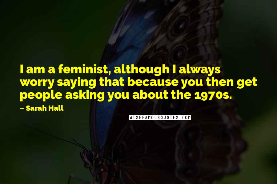 Sarah Hall quotes: I am a feminist, although I always worry saying that because you then get people asking you about the 1970s. Sarah Hall quotes: I am a feminist, although I always worry saying that because you then get people asking you about the 1970s.
