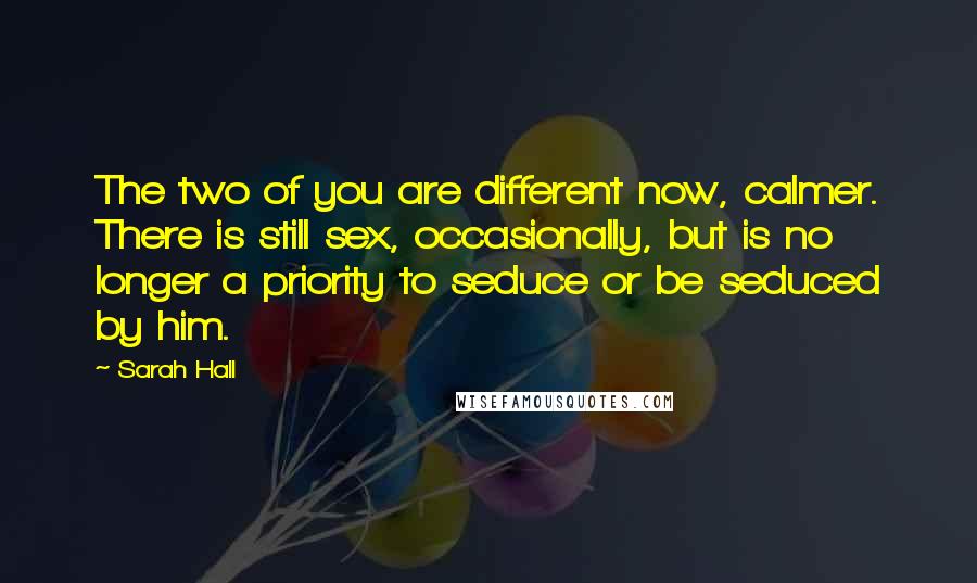 Sarah Hall quotes: The two of you are different now, calmer. There is still sex, occasionally, but is no longer a priority to seduce or be seduced by him. Sarah Hall quotes: The two of you are different now, calmer. There is still sex, occasionally, but is no longer a priority to seduce or be seduced by him.
