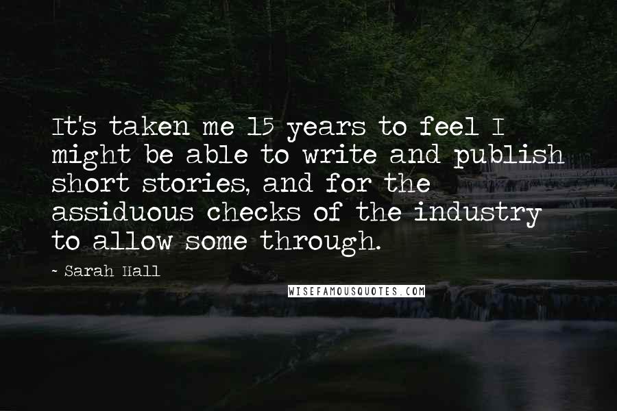 Sarah Hall quotes: It's taken me 15 years to feel I might be able to write and publish short stories, and for the assiduous checks of the industry to allow some through. Sarah Hall quotes: It's taken me 15 years to feel I might be able to write and publish short stories, and for the assiduous checks of the industry to allow some through.