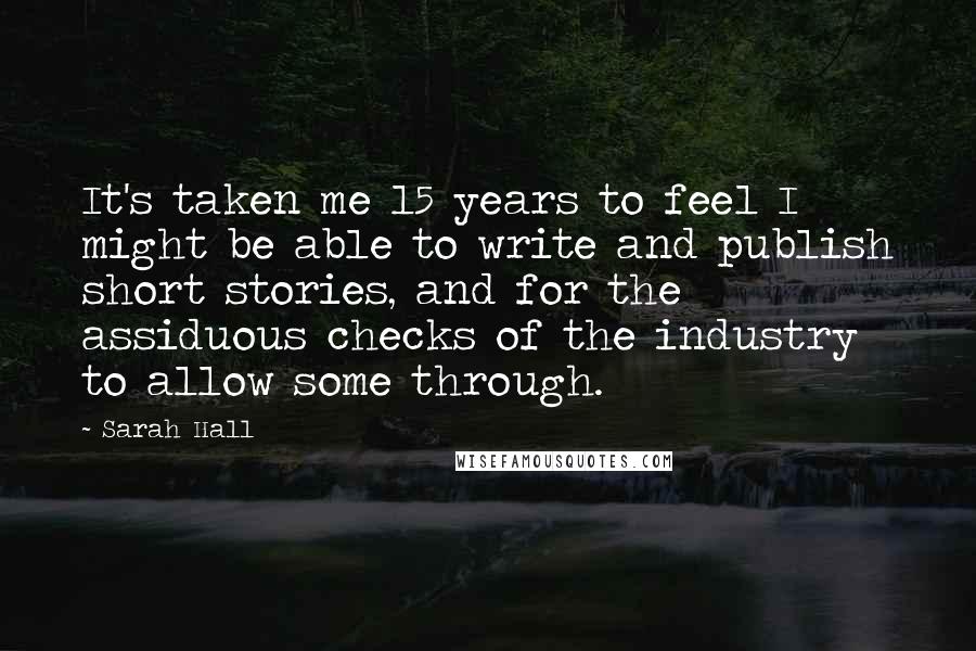 Sarah Hall quotes: It's taken me 15 years to feel I might be able to write and publish short stories, and for the assiduous checks of the industry to allow some through.