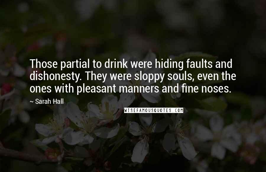 Sarah Hall quotes: Those partial to drink were hiding faults and dishonesty. They were sloppy souls, even the ones with pleasant manners and fine noses. Sarah Hall quotes: Those partial to drink were hiding faults and dishonesty. They were sloppy souls, even the ones with pleasant manners and fine noses.