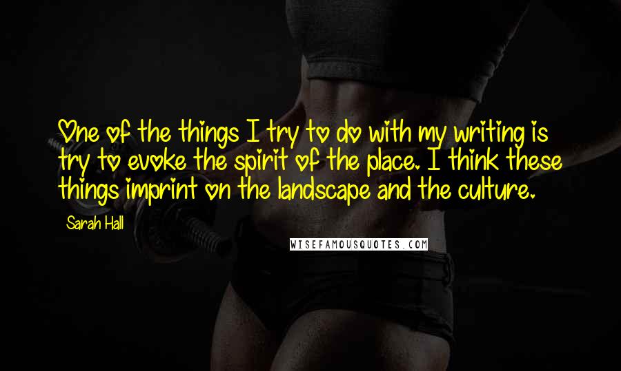 Sarah Hall quotes: One of the things I try to do with my writing is try to evoke the spirit of the place. I think these things imprint on the landscape and the
