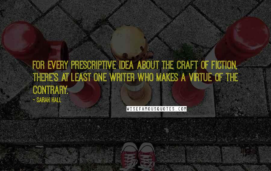 Sarah Hall quotes: For every prescriptive idea about the craft of fiction, there's at least one writer who makes a virtue of the contrary. Sarah Hall quotes: For every prescriptive idea about the craft of fiction, there's at least one writer who makes a virtue of the contrary.