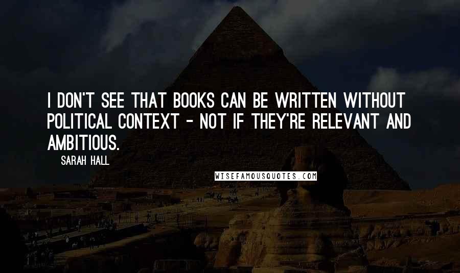 Sarah Hall quotes: I don't see that books can be written without political context - not if they're relevant and ambitious.