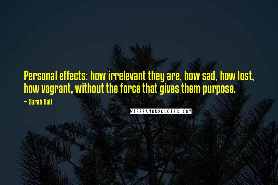 Sarah Hall quotes: Personal effects: how irrelevant they are, how sad, how lost, how vagrant, without the force that gives them purpose. Sarah Hall quotes: Personal effects: how irrelevant they are, how sad, how lost, how vagrant, without the force that gives them purpose.