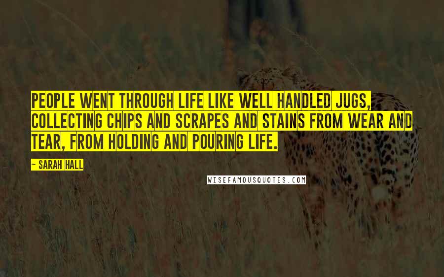 Sarah Hall quotes: People went through life like well handled jugs, collecting chips and scrapes and stains from wear and tear, from holding and pouring life. Sarah Hall quotes: People went through life like well handled jugs, collecting chips and scrapes and stains from wear and tear, from holding and pouring life.