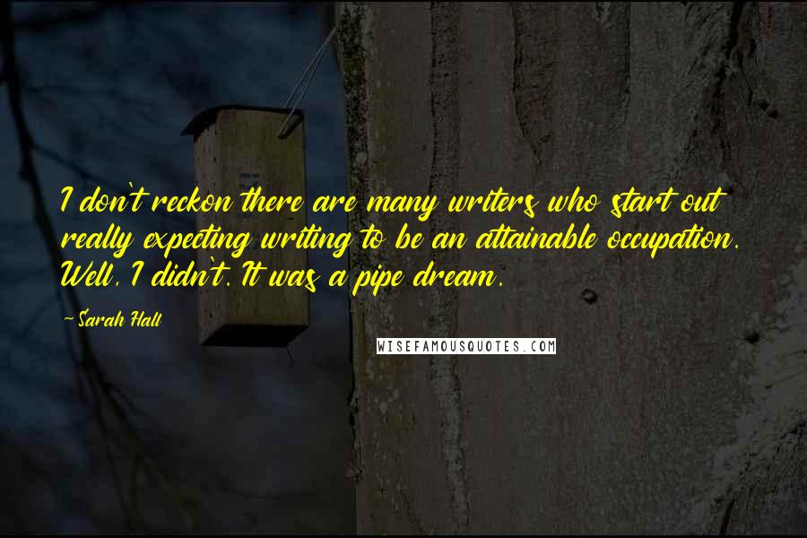 Sarah Hall quotes: I don't reckon there are many writers who start out really expecting writing to be an attainable occupation. Well, I didn't. It was a pipe dream. Sarah Hall quotes: I don't reckon there are many writers who start out really expecting writing to be an attainable occupation. Well, I didn't. It was a pipe dream.