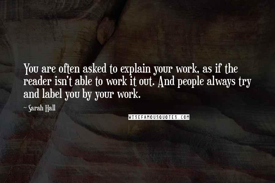 Sarah Hall quotes: You are often asked to explain your work, as if the reader isn't able to work it out. And people always try and label you by your work.