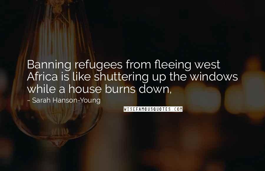 Sarah Hanson-Young quotes: Banning refugees from fleeing west Africa is like shuttering up the windows while a house burns down,