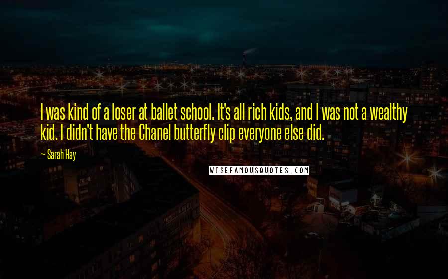 Sarah Hay quotes: I was kind of a loser at ballet school. It's all rich kids, and I was not a wealthy kid. I didn't have the Chanel butterfly clip everyone else did. Sarah Hay quotes: I was kind of a loser at ballet school. It's all rich kids, and I was not a wealthy kid. I didn't have the Chanel butterfly clip everyone else did.