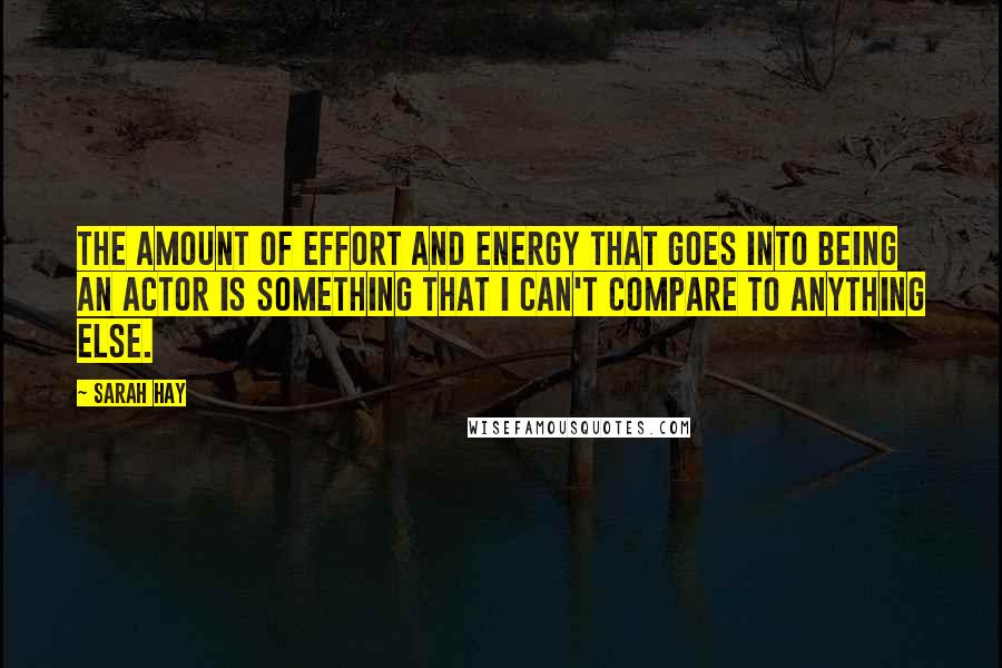 Sarah Hay quotes: The amount of effort and energy that goes into being an actor is something that I can't compare to anything else.