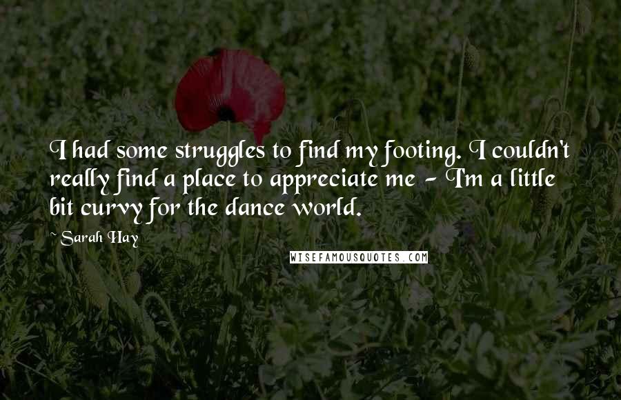 Sarah Hay quotes: I had some struggles to find my footing. I couldn't really find a place to appreciate me - I'm a little bit curvy for the dance world. Sarah Hay quotes: I had some struggles to find my footing. I couldn't really find a place to appreciate me - I'm a little bit curvy for the dance world.