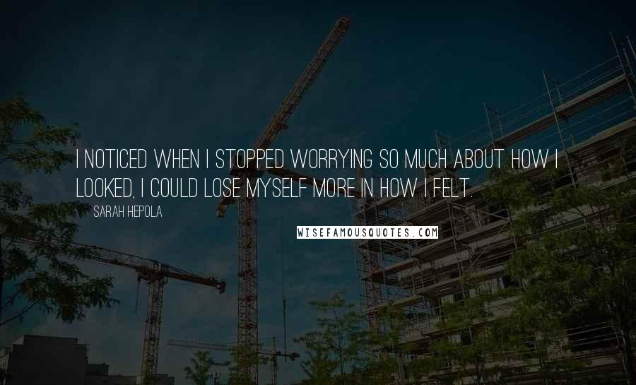 Sarah Hepola quotes: I noticed when I stopped worrying so much about how I looked, I could lose myself more in how I felt. Sarah Hepola quotes: I noticed when I stopped worrying so much about how I looked, I could lose myself more in how I felt.